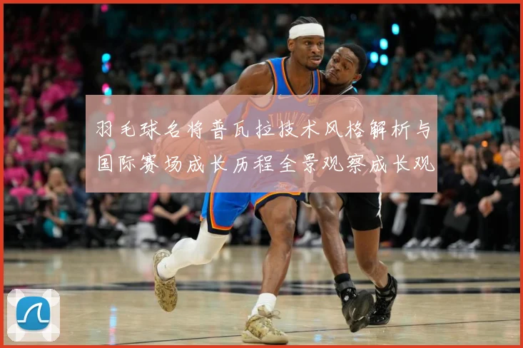 羽毛球名将普瓦拉技术风格解析与国际赛场成长历程全景观察成长观察：最新赛事动态与深度分析