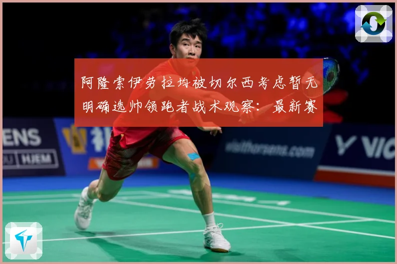 阿隆索伊劳拉均被切尔西考虑暂无明确选帅领跑者战术观察：最新赛事动态与深度分析