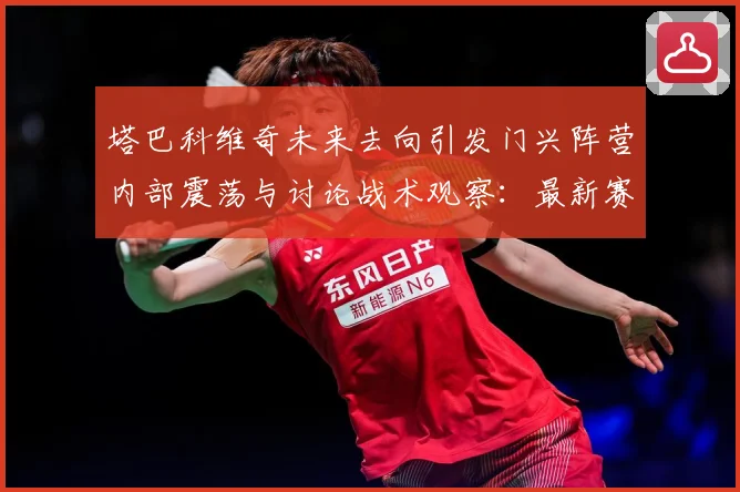 塔巴科维奇未来去向引发门兴阵营内部震荡与讨论战术观察：最新赛事动态与深度分析