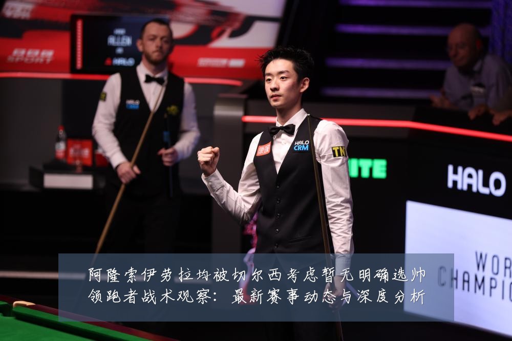 阿隆索伊劳拉均被切尔西考虑暂无明确选帅领跑者战术观察:最新赛事动态与深度分析