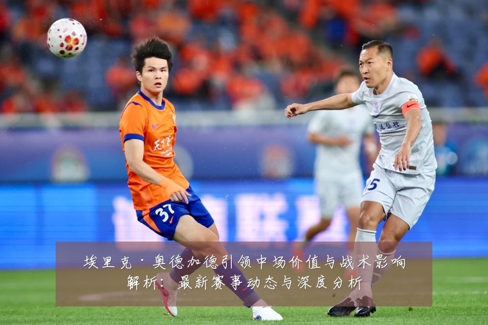 埃里克·奥德加德引领中场价值与战术影响解析:最新赛事动态与深度分析